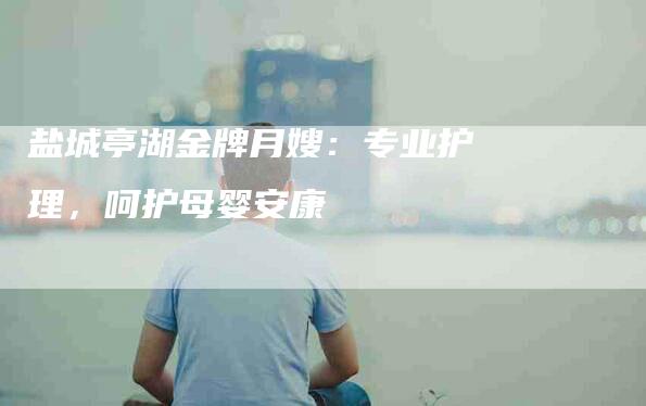 盐城亭湖金牌月嫂：专业护理，呵护母婴安康-住家保姆月嫂服务_家政保洁钟点工家政服务_速上门月嫂网首页