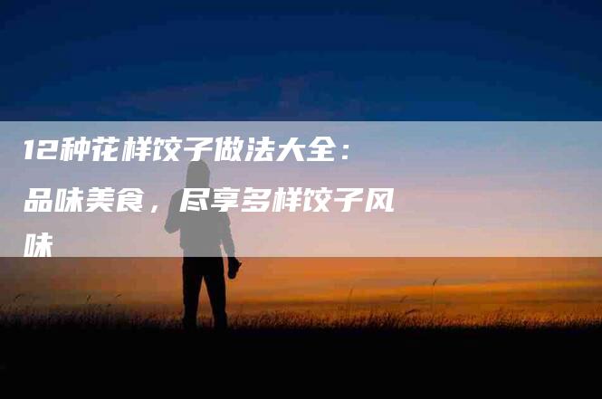 12种花样饺子做法大全：品味美食，尽享多样饺子风味-住家保姆月嫂服务_家政保洁钟点工家政服务_速上门月嫂网首页