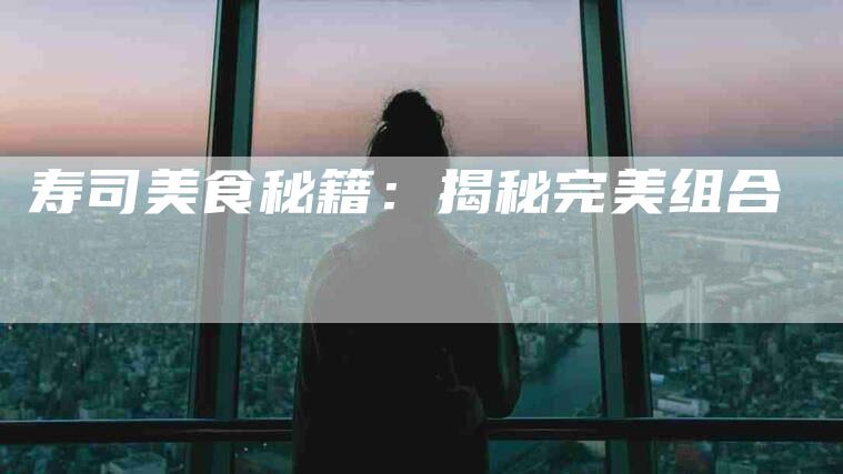 寿司美食秘籍：揭秘完美组合-住家保姆月嫂服务_家政保洁钟点工家政服务_速上门月嫂网首页