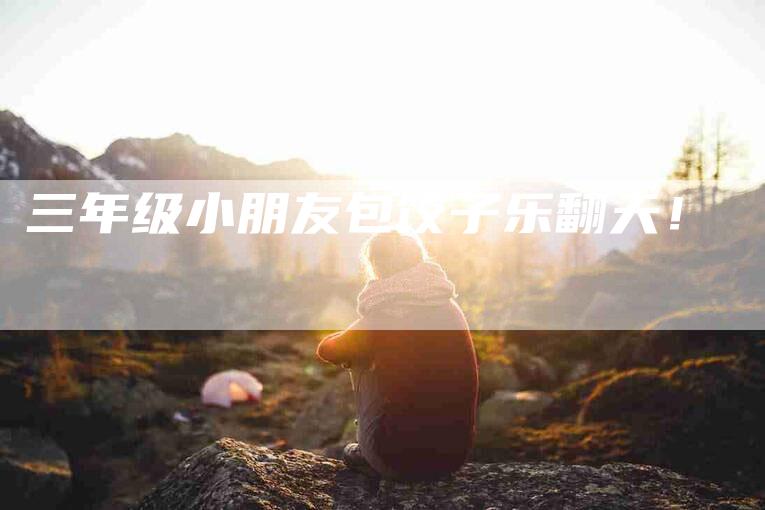三年级小朋友包饺子乐翻天！-住家保姆月嫂服务_家政保洁钟点工家政服务_速上门月嫂网首页