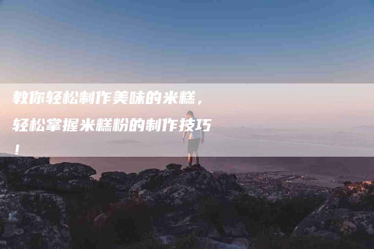 教你轻松制作美味的米糕，轻松掌握米糕粉的制作技巧！-住家保姆月嫂服务_家政保洁钟点工家政服务_速上门月嫂网首页