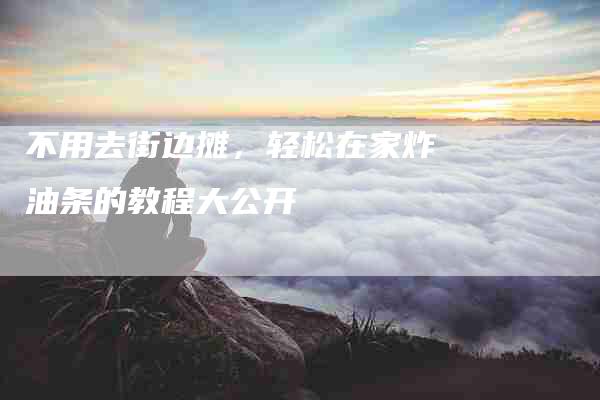 不用去街边摊，轻松在家炸油条的教程大公开-住家保姆月嫂服务_家政保洁钟点工家政服务_速上门月嫂网首页