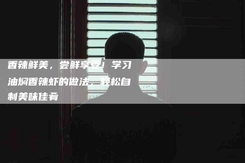 香辣鲜美，尝鲜享受！学习油焖香辣虾的做法，轻松自制美味佳肴-住家保姆月嫂服务_家政保洁钟点工家政服务_速上门月嫂网首页