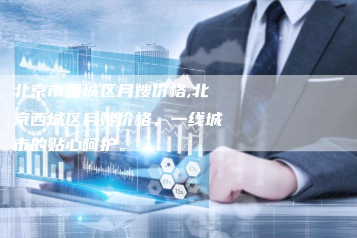 北京市西城区月嫂价格,北京西城区月嫂价格，一线城市的贴心呵护。