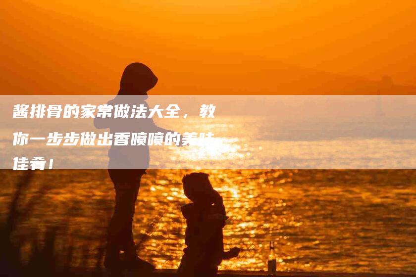 酱排骨的家常做法大全，教你一步步做出香喷喷的美味佳肴！