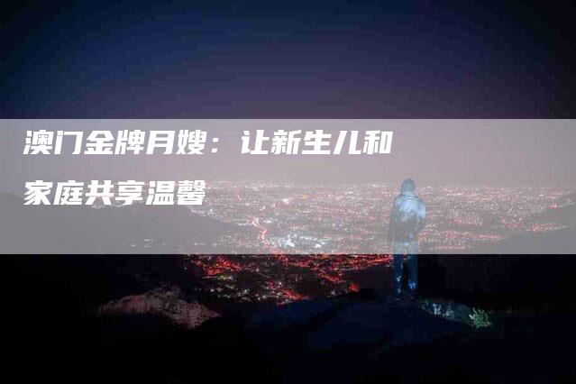 澳门金牌月嫂：让新生儿和家庭共享温馨-住家保姆月嫂服务_家政保洁钟点工家政服务_速上门月嫂网首页