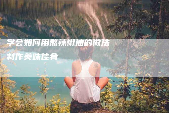 学会如何用熬辣椒油的做法制作美味佳肴-住家保姆月嫂服务_家政保洁钟点工家政服务_速上门月嫂网首页