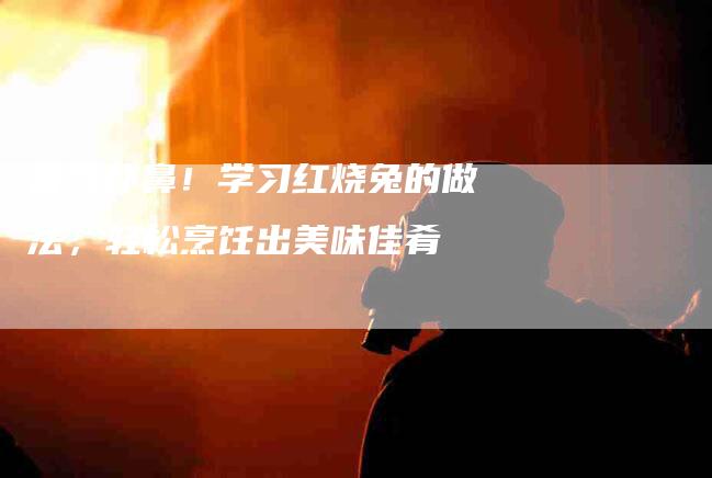 香气扑鼻！学习红烧兔的做法，轻松烹饪出美味佳肴-住家保姆月嫂服务_家政保洁钟点工家政服务_速上门月嫂网首页