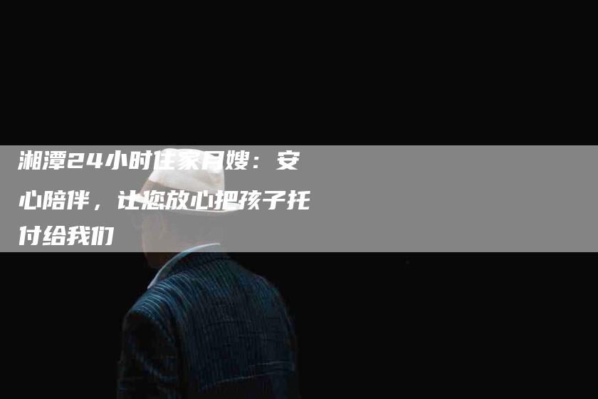 湘潭24小时住家月嫂：安心陪伴，让您放心把孩子托付给我们-住家保姆月嫂服务_家政保洁钟点工家政服务_速上门月嫂网首页