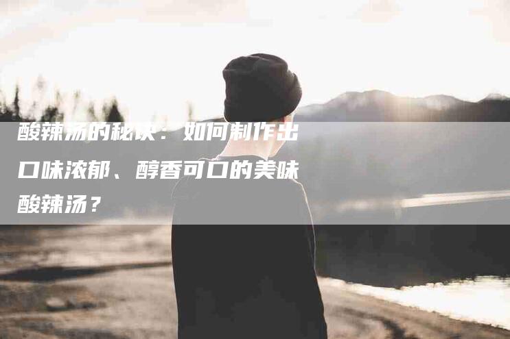 酸辣汤的秘诀：如何制作出口味浓郁、醇香可口的美味酸辣汤？-住家保姆月嫂服务_家政保洁钟点工家政服务_速上门月嫂网首页
