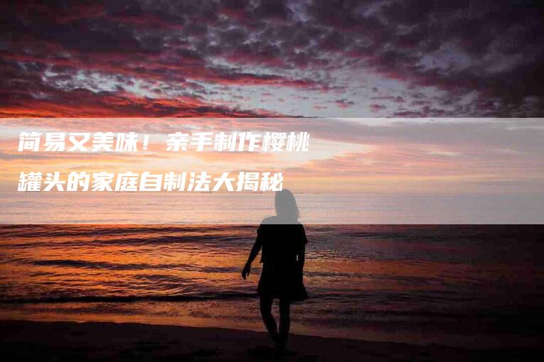 简易又美味！亲手制作樱桃罐头的家庭自制法大揭秘-住家保姆月嫂服务_家政保洁钟点工家政服务_速上门月嫂网首页