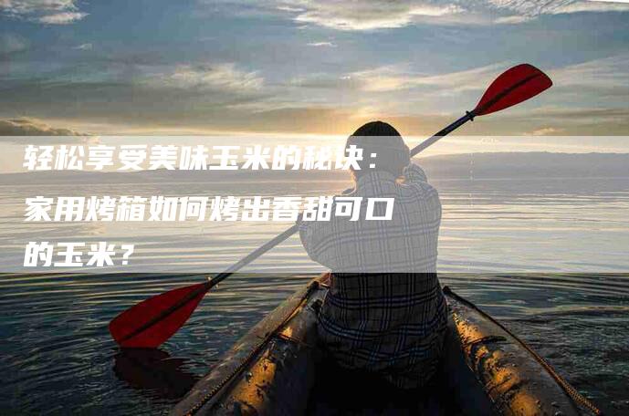 轻松享受美味玉米的秘诀：家用烤箱如何烤出香甜可口的玉米？-住家保姆月嫂服务_家政保洁钟点工家政服务_速上门月嫂网首页
