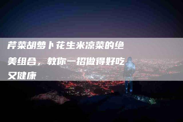 芹菜胡萝卜花生米凉菜的绝美组合，教你一招做得好吃又健康