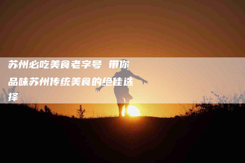 苏州必吃美食老字号 带你品味苏州传统美食的绝佳选择