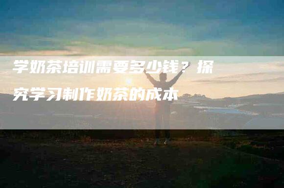学奶茶培训需要多少钱？探究学习制作奶茶的成本-住家保姆月嫂服务_家政保洁钟点工家政服务_速上门月嫂网首页