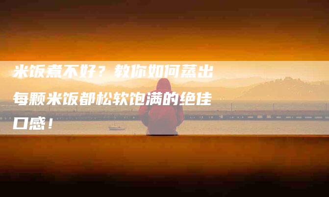 米饭煮不好？教你如何蒸出每颗米饭都松软饱满的绝佳口感！
