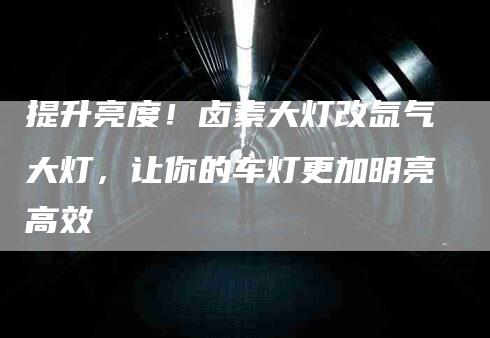 提升亮度！卤素大灯改氙气大灯，让你的车灯更加明亮高效