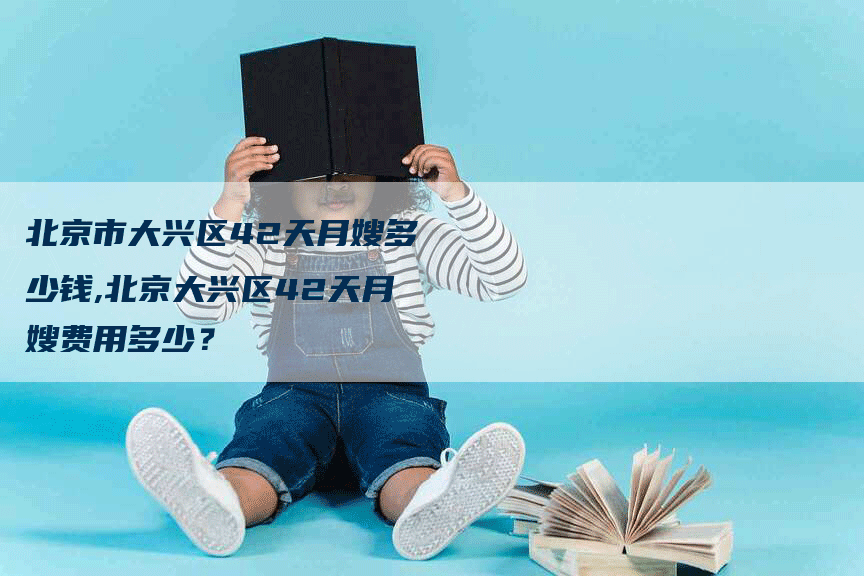 北京市大兴区42天月嫂多少钱,北京大兴区42天月嫂费用多少？