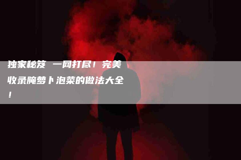 独家秘笈 一网打尽！完美收录腌萝卜泡菜的做法大全！