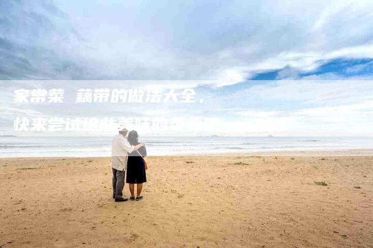 家常菜 藕带的做法大全，快来尝试这些美味的菜肴吧