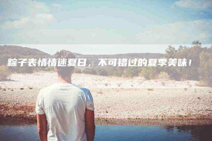 粽子表情情迷夏日,不可错过的夏季美味!-住家保姆月嫂服务_家政保洁钟点工家政服务_速上门月嫂网首页