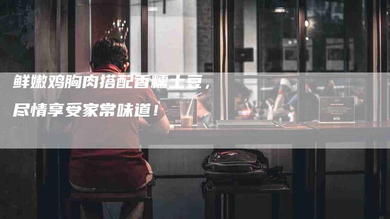 鲜嫩鸡胸肉搭配香糯土豆，尽情享受家常味道！-住家保姆月嫂服务_家政保洁钟点工家政服务_速上门月嫂网首页