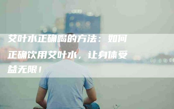 艾叶水正确喝的方法：如何正确饮用艾叶水，让身体受益无限！-速上门月嫂网