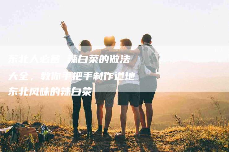 东北人必备 辣白菜的做法大全，教你手把手制作道地东北风味的辣白菜
