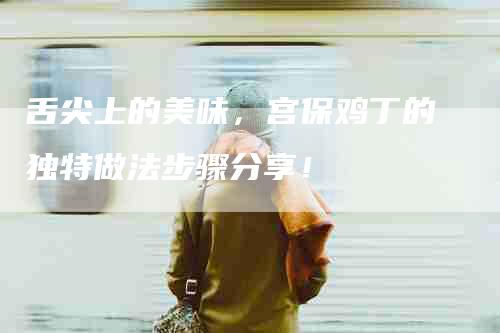 舌尖上的美味，宫保鸡丁的独特做法步骤分享！