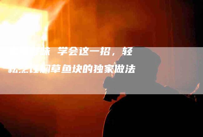 家常好味 学会这一招，轻松烹饪焖草鱼块的独家做法