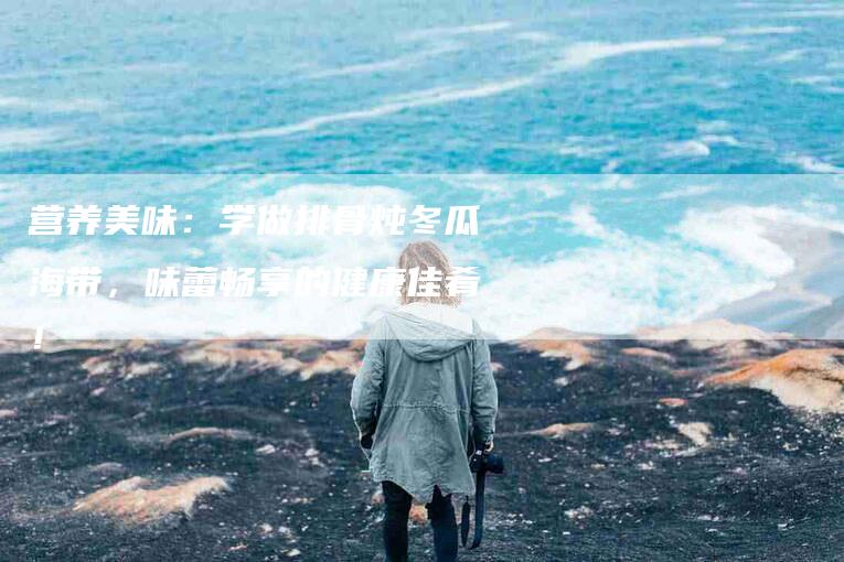 营养美味：学做排骨炖冬瓜海带，味蕾畅享的健康佳肴！-住家保姆月嫂服务_家政保洁钟点工家政服务_速上门月嫂网首页