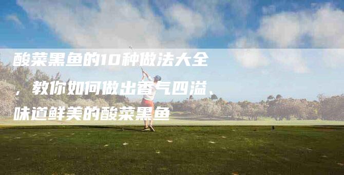 酸菜黑鱼的10种做法大全，教你如何做出香气四溢、味道鲜美的酸菜黑鱼-住家保姆月嫂服务_家政保洁钟点工家政服务_速上门月嫂网首页