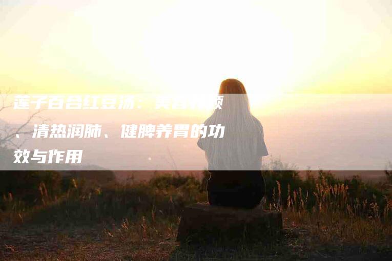 莲子百合红豆汤：美容养颜、清热润肺、健脾养胃的功效与作用