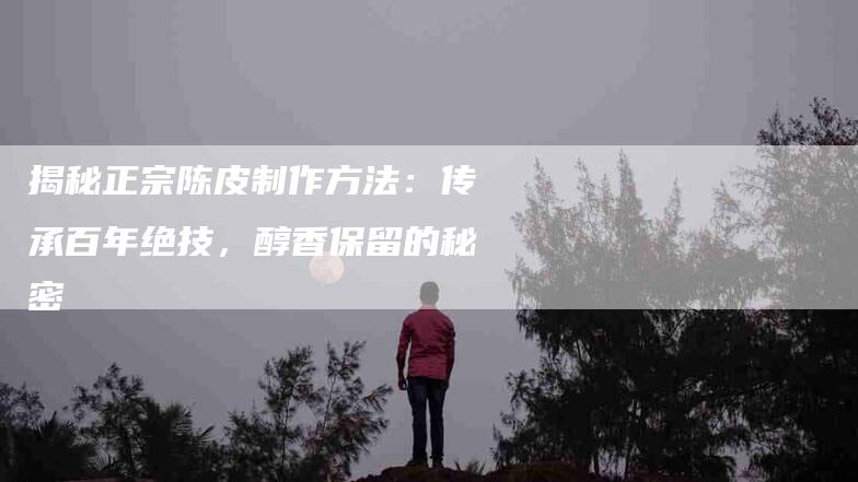 揭秘正宗陈皮制作方法：传承百年绝技，醇香保留的秘密