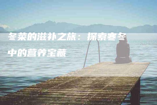 冬菜的滋补之旅：探索寒冬中的营养宝藏-住家保姆月嫂服务_家政保洁钟点工家政服务_速上门月嫂网首页