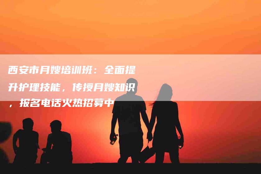 西安市月嫂培训班：全面提升护理技能，传授月嫂知识，报名电话火热招募中