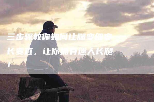 三步骤教你如何让腿变细变长变直，让你拥有迷人长腿！