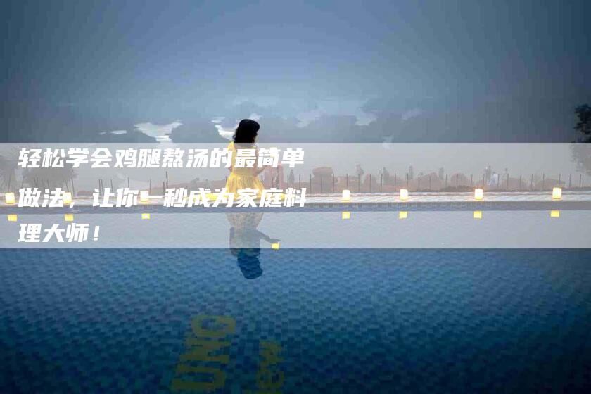 轻松学会鸡腿熬汤的最简单做法，让你一秒成为家庭料理大师！-住家保姆月嫂服务_家政保洁钟点工家政服务_速上门月嫂网首页