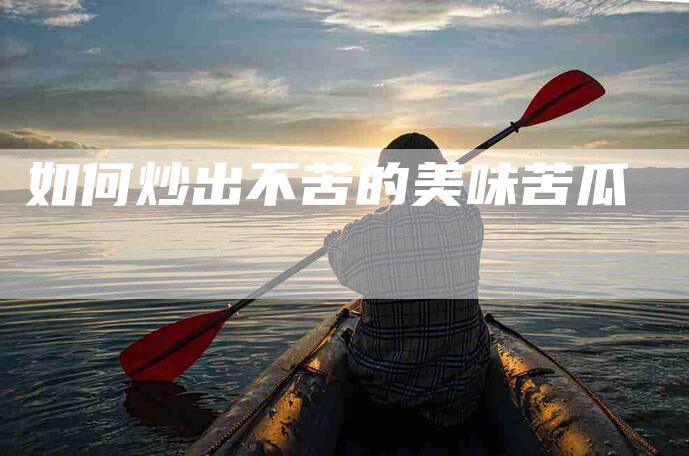如何炒出不苦的美味苦瓜-住家保姆月嫂服务_家政保洁钟点工家政服务_速上门月嫂网首页
