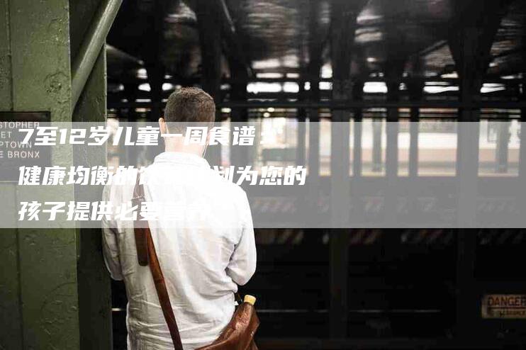 7至12岁儿童一周食谱：健康均衡的饮食计划为您的孩子提供必要营养-住家保姆月嫂服务_家政保洁钟点工家政服务_速上门月嫂网首页