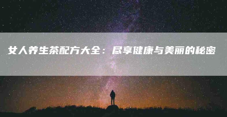 女人养生茶配方大全：尽享健康与美丽的秘密