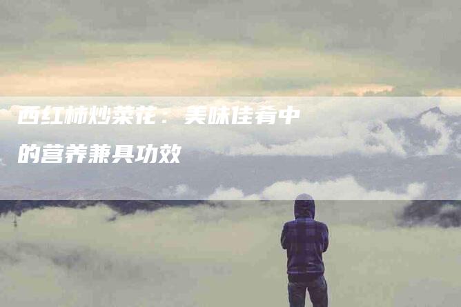 西红柿炒菜花：美味佳肴中的营养兼具功效