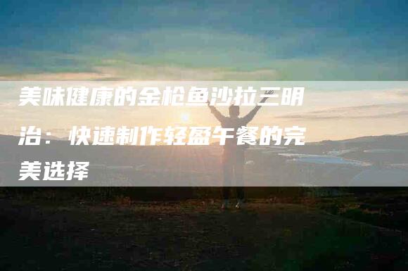 美味健康的金枪鱼沙拉三明治：快速制作轻盈午餐的完美选择-住家保姆月嫂服务_家政保洁钟点工家政服务_速上门月嫂网首页