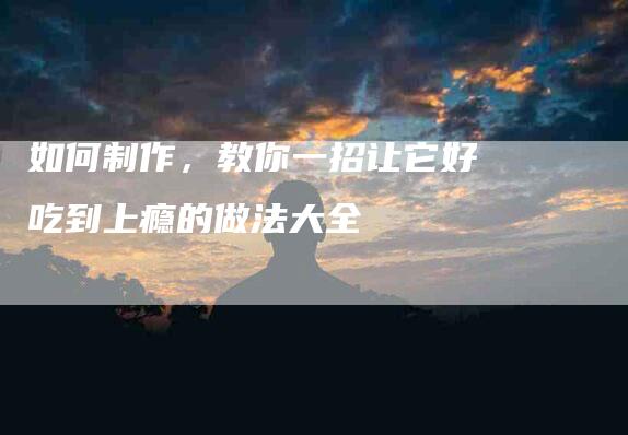 如何制作，教你一招让它好吃到上瘾的做法大全-住家保姆月嫂服务_家政保洁钟点工家政服务_速上门月嫂网首页