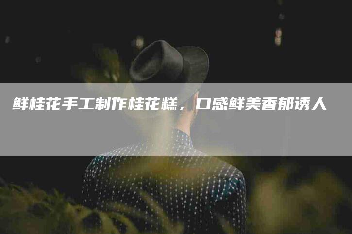 鲜桂花手工制作桂花糕，口感鲜美香郁诱人-住家保姆月嫂服务_家政保洁钟点工家政服务_速上门月嫂网首页