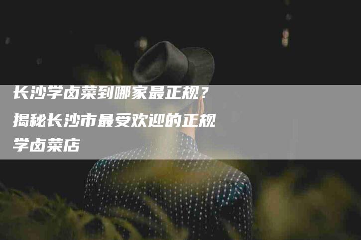长沙学卤菜到哪家最正规？揭秘长沙市最受欢迎的正规学卤菜店