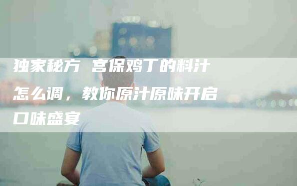 独家秘方 宫保鸡丁的料汁怎么调，教你原汁原味开启口味盛宴