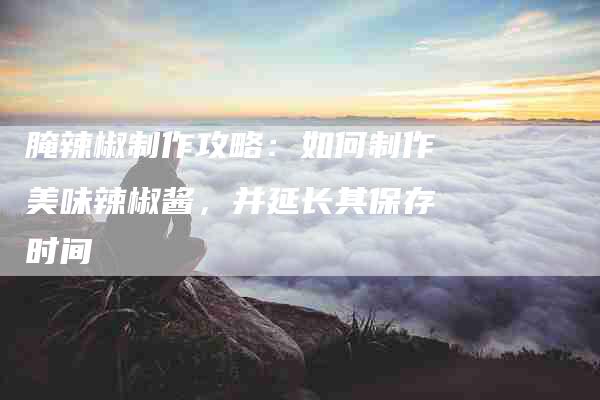 腌辣椒制作攻略：如何制作美味辣椒酱，并延长其保存时间-住家保姆月嫂服务_家政保洁钟点工家政服务_速上门月嫂网首页