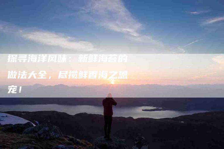 探寻海洋风味:新鲜海苔的做法大全,尽揽鲜香海之恩宠!-住家保姆月嫂服务_家政保洁钟点工家政服务_速上门月嫂网首页