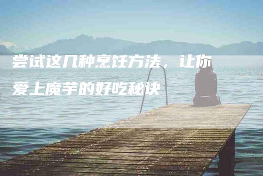 尝试这几种烹饪方法，让你爱上魔芋的好吃秘诀-住家保姆月嫂服务_家政保洁钟点工家政服务_速上门月嫂网首页